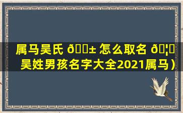 属马吴氏 🐱 怎么取名 🦄 （吴姓男孩名字大全2021属马）